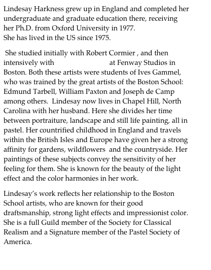 Lindesay Harkness grew up in England and completed her undergraduate and graduate education there, receiving her Ph.D. from Oxford University in 1977. 
She has lived in the US since 1975.

 She studied initially with Robert Cormier , and then intensively with  Paul Ingbretson at Fenway Studios in Boston. Both these artists were students of Ives Gammel, who was trained by the great artists of the Boston School: Edmund Tarbell, William Paxton and Joseph de Camp among others.  Lindesay now lives in Chapel Hill, North Carolina with her husband. Here she divides her time between portraiture, landscape and still life painting, all in pastel. Her countrified childhood in England and travels  within the British Isles and Europe have given her a strong affinity for gardens, wildflowers  and the countryside. Her paintings of these subjects convey the sensitivity of her feeling for them. She is known for the beauty of the light effect and the color harmonies in her work. 

Lindesay’s work reflects her relationship to the Boston School artists, who are known for their good draftsmanship, strong light effects and impressionist color.  She is a full Guild member of the Society for Classical Realism and a Signature member of the Pastel Society of America.                                         
                                                                         
